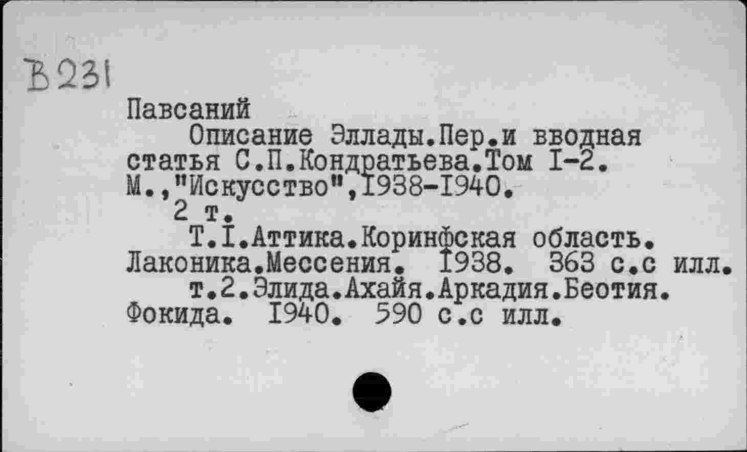 ﻿Ъ231
Павсаний
Описание Эллады.Пер.и вводная статья С.П.Кондратьева.Том 1-2. М., ’’Искусство", 1938-1940.
2 т.
T.I.Аттика.Коринфская область. Лаконика.Мессения. 1938. 363 с.с илл.
т.2.Элида.Ахайя.Аркадия.Беотия. Фокида. 1940. 590 с.с илл.